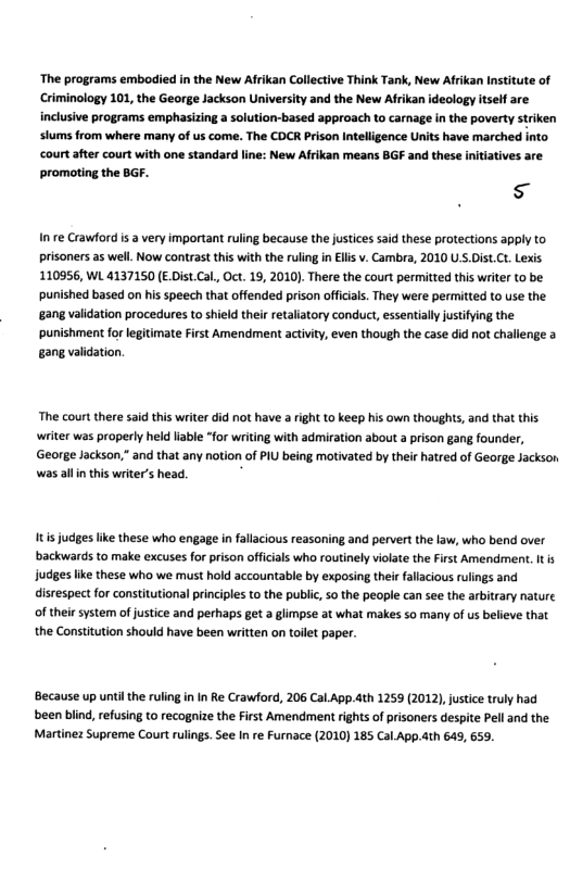 The programs embodied in the New Afrikan Collective Think Tank, New Afrkan Institute of Criminology 101, the George Jackson University and the New Afikan ideology itsel are inclusive programs emphasizing  solution-based approach to carage in the poverty strken stums rom where many of us come. The COCR Prison Intellgence Unit have marched into Courtafter court with one standard line: New Afrkan means BGF and these nitativs are promoting the BGF.  s  Inre Crawford s 3 very important ruling because the justices said these protections apply to prisoners as well. Now contrast ths with the ruling in Ells v. Cambra, 2010 U .Dist.Ct. Lexis 110956, WL 4137150 (EDist.Cal, Oct. 19, 2010). There the court permitted this writer to be. ‘punished based on his speech that offended prison offcials. They were permitted to use the ‘gang validation procedures to shield their retaliatory conduct, essentially justifying the ‘punishment for legitimate First Amendment actvity, even though the case did not challenge a gang validation.  The court there said this writer did not have a right to keep his own thoughts, and that this writer was properly held liable “for writing with admiration about a prison gang founder, George Jackson;” and that any notion of PIU being motivated by their hatred of George Jackson was alln this writer’s head.  It judges like these who engage in falacious reasoning and pervert the law, who bend over backwards to make excuses for prison offcials who routinely violate the First Amendment. It is judges like these who we must hold accountable by exposing thei falacious rulings and disrespect for constitutional principles to the public, 50 the people can see the arbitrary nature of theirsystem of justice and perhaps get a glimpse at what makes 5o many of us believe that the Constitution should have been written on toilet paper.  Because up untilthe ruling in In Re Crawford, 206 Cal.App.4th 1259 (2012) justice truly had been biind, refusing to recognize the First Amendment rights of pisoners despite Pell and the Martinez Supreme Court rulings. See In re Furnace (2010) 185 Cal.App.4th 645, 659.  